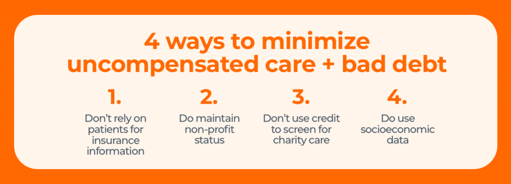 4 ways to minimize uncompensated care + bad debt 1. Don’t rely on patients for accurate insurance information. 2. Do maintain nonprofit status. 3. Don’t use credit to screen for uncompensated care. 4. Do use socioeconomic data.