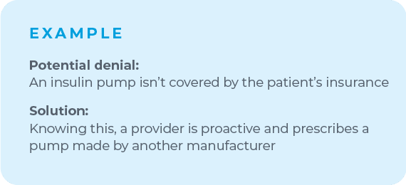 For example, if you know a certain insulin pump is likely to be denied by a patient's insurance, make room to shift your plan. Knowing this, a proactive provider will prescribe a pump made by another manufacturer to avoid that denial altogether.