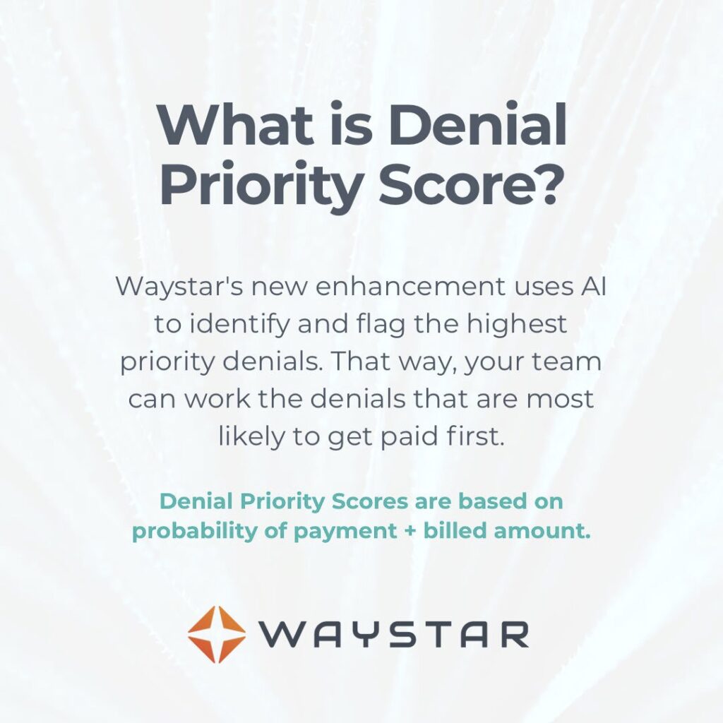 What is Denial Priority Score? Waystar's new enhancement uses AI to identify and flag the highest priority denials so your team can work denials most likely to get paid first. Scores are based on: (1) probability of payment, and (2) billed amount. 